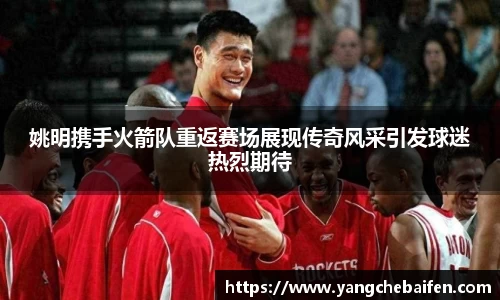 姚明携手火箭队重返赛场展现传奇风采引发球迷热烈期待